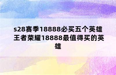 s28赛季18888必买五个英雄 王者荣耀18888最值得买的英雄